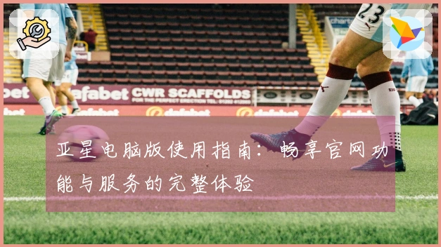 亚星电脑版使用指南：畅享官网功能与服务的完整体验