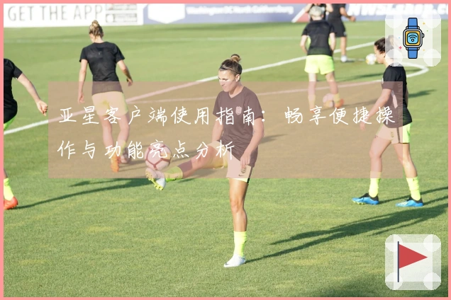亚星客户端使用指南：畅享便捷操作与功能亮点分析