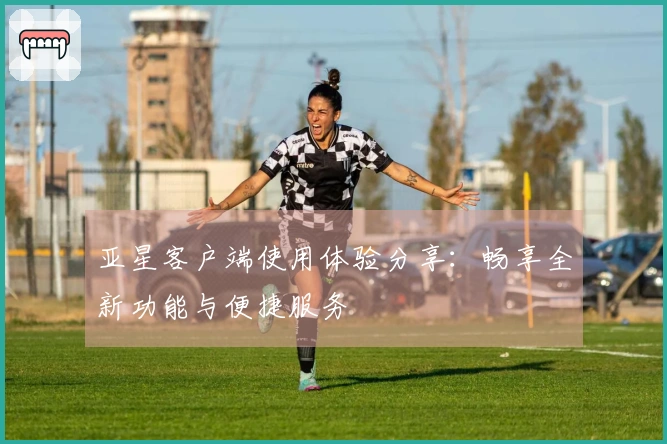 亚星客户端使用体验分享:畅享全新功能与便捷服务