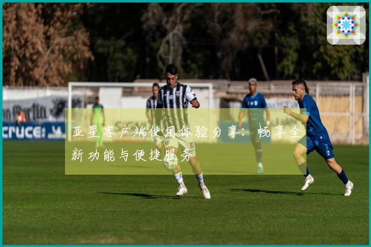亚星客户端使用体验分享：畅享全新功能与便捷服务