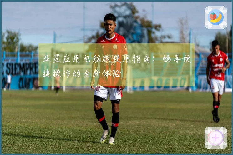亚星应用电脑版使用指南：畅享便捷操作的全新体验