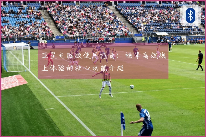 亚星电脑版使用指南:畅享高效线上体验的核心功能介绍