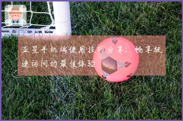 亚星手机端使用技巧分享：畅享极速访问的最佳体验